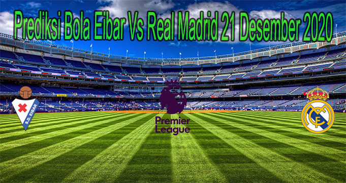 Prediksi Bola Eibar Vs Real Madrid 21 Desember 2020