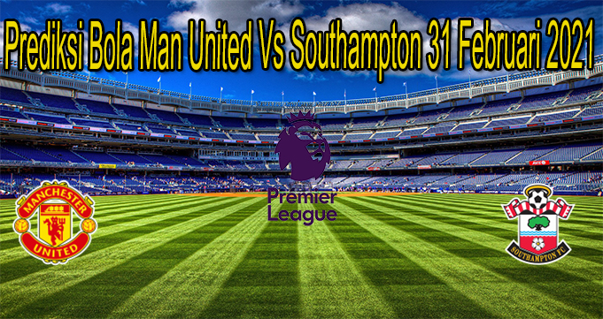 Prediksi Bola Man United Vs Southampton 31 Februari 2021
